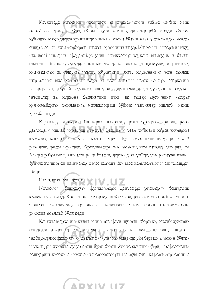 Корхонада маркетинг тактикаси ва стратегиясини ҳаётга татбиқ этиш жараёнида қоидага кўра, кўплаб кутилмаган ҳодисалар рўй беради. Фирма қўйилган мақсадларга эришишда ишончи комил бўлиш учун у томонидан амалга оширилаётган чора-тадбирлар назорат қилиниши зарур. Маркетинг назорати чуқур таҳлилий ишларни ифодалайди, унинг натижасида корхона маъмурияти баъзан самарасиз бошқарув усулларидан воз кечади ва ички ва ташқи муҳитнинг назорат қилинадиган омилларига таъсир кўрсатувчи янги, корхонанинг жон сақлаш шартларига мос келадиган усул ва воситаларини излаб топади. Маркетинг назоратининг якуний натижаси бошқариладиган омилларга тузатиш киритувчи таъсирлар ва корхона фаолиятини ички ва ташқи муҳитнинг назорат қилинмайдиган омилларига мослаштириш бўйича тавсиялар ишлаб чиқиш ҳисобланади. Корхонада маркетинг бошқаруви доирасида режа кўрсаткичларининг режа давридаги ишлаб чиқариш-тижорат фаолияти реал қиймати кўрсаткичларига мувофиқ келишини назорат қилиш зарур. Бу назоратнинг мақсади асосий режалаштирилган фаолият кўрсаткичлари ҳам умуман, ҳам алоҳида товарлар ва бозорлар бўйича эришилган рентабеллик, даромад ва фойда, товар сотуви ҳажми бўйича эришилган натижаларга мос келиши ёки мос келмаслигини аниқлашдан иборат. Рискларни бошқариш Маркетинг бошқаруви функциялари доирасида рискларни бошқариш муаммоси алоҳида ўринга эга. Бозор муносабатлари, рақобат ва ишлаб чиқариш- тижорат фаолиятида кутилмаган вазиятлар юзага келиш шароитларида рисксиз амаллаб бўлмайди. Корхона маркетинг хизматининг вазифаси шундан иборатки, асосий хўжалик фаолияти доирасида тадбиркорлик рискларини минималлаштириш, ишларни тадбиркорлик фаолиятини давлат суғурта тизимларида рўй бериши мумкин бўлган рисклардан оқилона суғурталаш йўли билан ёки корхонани тўғри, профессионал бошқариш ҳисобига тижорат хатоликларидан маълум бир кафолатлар олишга 