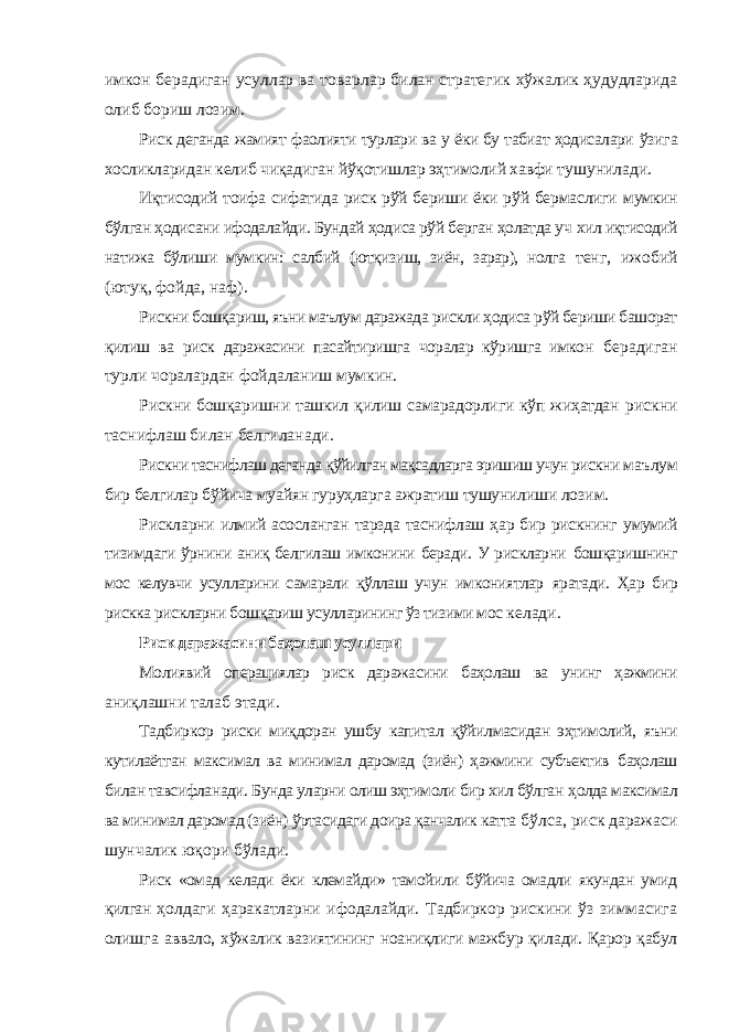 имкон берадиган усуллар ва товарлар билан стратегик хўжалик ҳудудларида олиб бориш лозим. Риск деганда жамият фаолияти турлари ва у ёки бу табиат ҳодисалари ўзига хосликларидан келиб чиқадиган йўқотишлар эҳтимолий хавфи тушунилади. Иқтисодий тоифа сифатида риск рўй бериши ёки рўй бермаслиги мумкин бўлган ҳодисани ифодалайди. Бундай ҳодиса рўй берган ҳолатда уч хил иқтисодий натижа бўлиши мумкин: салбий (ютқизиш, зиён, зарар), нолга тенг, ижобий (ютуқ, фойда, наф). Рискни бошқариш, яъни маълум даражада рискли ҳодиса рўй бериши башорат қилиш ва риск даражасини пасайтиришга чоралар кўришга имкон берадиган турли чоралардан фойдаланиш мумкин. Рискни бошқаришни ташкил қилиш самарадорлиги кўп жиҳатдан рискни таснифлаш билан белгиланади. Рискни таснифлаш деганда қўйилган мақсадларга эришиш учун рискни маълум бир белгилар бўйича муайян гуруҳларга ажратиш тушунилиши лозим. Рискларни илмий асосланган тарзда таснифлаш ҳар бир рискнинг умумий тизимдаги ўрнини аниқ белгилаш имконини беради. У рискларни бошқаришнинг мос келувчи усулларини самарали қўллаш учун имкониятлар яратади. Ҳар бир рискка рискларни бошқариш усулларининг ўз тизими мос келади. Риск даражасини баҳолаш усуллари Молиявий операциялар риск даражасини баҳолаш ва унинг ҳажмини аниқлашни талаб этади. Тадбиркор риски миқдоран ушбу капитал қўйилмасидан эҳтимолий, яъни кутилаётган максимал ва минимал даромад (зиён) ҳажмини субъектив баҳолаш билан тавсифланади. Бунда уларни олиш эҳтимоли бир хил бўлган ҳолда максимал ва минимал даромад (зиён) ўртасидаги доира қанчалик катта бўлса, риск даражаси шунчалик юқори бўлади. Риск «омад келади ёки клемайди» тамойили бўйича омадли якундан умид қилган ҳолдаги ҳаракатларни ифодалайди. Тадбиркор рискини ўз зиммасига олишга аввало, хўжалик вазиятининг ноаниқлиги мажбур қилади. Қарор қабул 