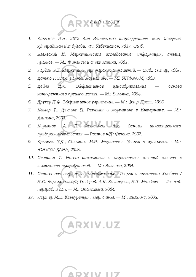 Адабиётлар : 1. Каримов И.А. 2012 йил Ватанимиз тараққиётини янги босқичга кўтарадиган йил бўлади. -Т.: Ўзбекистон, 2012. -36 б. 2. Белявский И. Маркетинговое исследование: информация, анализ, прогноз. — М.: Финансы и статистика, 2001. 3. Гордон Я.Х. Маркетинг партнерских отношений. — СПб.: Питер, 2001. 4. Данько Т. Электронный маркетинг. — М.: ИНФРА-М, 2003. 5. Дейли Дж. Эффективное ценообразование — основа конкурентного преимущества. — М.: Вильяме, 2004. 6. Друкер П.Ф. Эффективное управление. — М.: Фаир-Пресс, 2006. 7. Кеглер Т., Доулинг П. Реклама и маркетинг в Интернете. — М.: Альпина, 2003. 8. Кирьяков А. Г. Максимов В.А. Основы инновационного предпринимательства. — Ростов н/Д: Феникс. 2002. 9. Крылова Т.Д., Соколова М.И. Маркетинг. Теория и практика. - М.: ЮНИТИ-ДАНА, 2005. 10. Осентон Т. Новые технологии в маркетинге: золотой ключик к лояльности потребителей. — М.: Вильяме, 2004. 11. Основы инновационного менеджмента. Теория и практика: Учебник / Л.С. Барютин и др.; Под ред. А.К. Казанцева, Л.Э. Миндели. — 2-е изд. перераб. и доп. — М.: Экономика, 2004. 12. Портер М.Э. Конкуренция: Пер. с англ. — М.: Вильямс, 2003. 