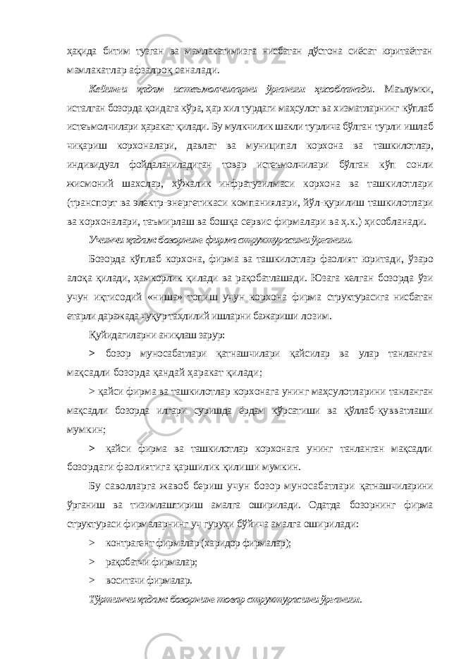 ҳақида битим тузган ва мамлакатимизга нисбатан дўстона сиёсат юритаётган мамлакатлар афзалроқ саналади. Кейинги қадам истеъмолчиларни ўрганиш ҳисобланади . Маълумки, исталган бозорда қоидага кўра, ҳар хил турдаги маҳсулот ва хизматларнинг кўплаб истеъмолчилари ҳаракат қилади. Бу мулкчилик шакли турлича бўлган турли ишлаб чиқариш корхоналари, давлат ва муниципал корхона ва ташкилотлар, индивидуал фойдаланиладиган товар истеъмолчилари бўлган кўп сонли жисмоний шахслар, хўжалик инфратузилмаси корхона ва ташкилотлари (транспорт ва электр-энергетикаси компаниялари, йўл- қурилиш ташкилотлари ва корхоналари, таъмирлаш ва бошқа сервис фирмалари ва ҳ.к.) ҳисобланади. Учинчи қадам: бозорнинг фирма структурасини ўрганиш. Бозорда кўплаб корхона, фирма ва ташкилотлар фаолият юритади, ўзаро алоқа қилади, ҳамкорлик қилади ва рақобатлашади. Юзага келган бозорда ўзи учун иқтисодий «ниша» топиш учун корхона фирма структурасига нисбатан етарли даражада чуқур таҳлилий ишларни бажариши лозим. Қуйидагиларни аниқлаш зарур: > бозор муносабатлари қатнашчилари қайсилар ва улар танланган мақсадли бозорда қандай ҳаракат қилади; > қайси фирма ва ташкилотлар корхонага унинг маҳсулотларини танланган мақсадли бозорда илгари суришда ёрдам кўрсатиши ва қўллаб- қувватлаши мумкин; > қайси фирма ва ташкилотлар корхонага унинг танланган мақсадли бозордаги фаолиятига қаршилик қилиши мумкин. Бу саволларга жавоб бериш учун бозор муносабатлари қатнашчиларини ўрганиш ва тизимлаштириш амалга оширилади. Одатда бозорнинг фирма структураси фирмаларнинг уч гуруҳи бўйича амалга оширилади: > контрагент фирмалар (харидор фирмалар); > рақобатчи фирмалар; > воситачи фирмалар. Тўртинчи қадам: бозорнинг товар структурасини ўрганиш . 