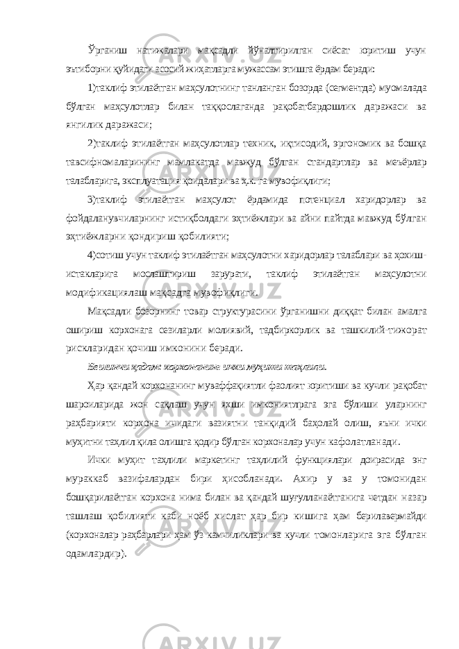 Ўрганиш натижалари мақсадли йўналтирилган сиёсат юритиш учун эътиборни қуйидаги асосий жиҳатларга мужассам этишга ёрдам беради: 1)таклиф этилаётган маҳсулотнинг танланган бозорда (сегментда) муомалада бўлган маҳсулотлар билан таққослаганда рақобатбардошлик даражаси ва янгилик даражаси; 2)таклиф этилаётган маҳсулотлар техник, иқтисодий, эргономик ва бошқа тавсифномаларининг мамлакатда мавжуд бўлган стандартлар ва меъёрлар талабларига, эксплуатация қоидалари ва ҳ.к. га мувофиқлиги; 3)таклиф этилаётган маҳсулот ёрдамида потенциал харидорлар ва фойдаланувчиларнинг истиқболдаги эҳтиёжлари ва айни пайтда мавжуд бўлган эҳтиёжларни қондириш қобилияти; 4)сотиш учун таклиф этилаётган маҳсулотни харидорлар талаблари ва ҳохиш- истакларига мослаштириш зарурати, таклиф этилаётган маҳсулотни модификациялаш мақсадга мувофиқлиги. Мақсадли бозорнинг товар структурасини ўрганишни диққат билан амалга ошириш корхонага сезиларли молиявий, тадбиркорлик ва ташкилий- тижорат рискларидан қочиш имконини беради. Бешинчи қадам: корхонанинг ички муҳити таҳлили . Ҳар қандай корхонанинг муваффақиятли фаолият юритиши ва кучли рақобат шароиларида жон сақлаш учун яхши имкониятлрага эга бўлиши уларнинг раҳбарияти корхона ичидаги вазиятни танқидий баҳолай олиш, яъни ички муҳитни таҳлил қила олишга қодир бўлган корхоналар учун кафолатланади. Ички муҳит таҳлили маркетинг таҳлилий функциялари доирасида энг мураккаб вазифалардан бири ҳисобланади . Ахир у ва у томонидан бошқарилаётган корхона нима билан ва қандай шуғулланаётганига четдан назар ташлаш қобилияти каби ноёб хислат ҳар бир кишига ҳам берилавермайди (корхоналар раҳбарлари ҳам ўз камчиликлари ва кучли томонларига эга бўлган одамлардир). 