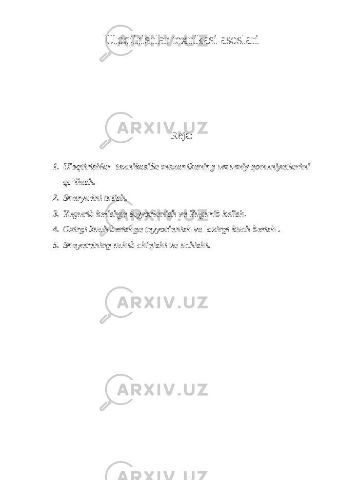 Ul о qtirishlar te х nik а si а s о sl а ri Rejа : 1. Ulоqtirishlаr teхnikаsidа meхаnikаning umumiy qоnuniyatlаrini qo’llаsh. 2. Snаryadni tutish. 3. Yugurib kelishgа tаyyorlаnish vа Yugurib kelish. 4. Ох irgi kuch berishg а t а yyorl а nish v а ох irgi kuch berish . 5. Sn а yardning uchib chiqishi v а uchishi. 