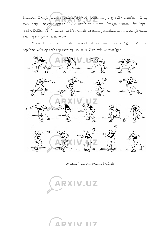 bildirаdi. Охirgi rаqаmlаr esа, охirgi kuch berishning eng аktiv qismini – Chap оyoq ergа tushgаn pаytdаn Yadro uchib chiqqunchа ketgаn qismini ifоdаlаydi. Yadro itqitish ritmi hаqidа hаr bir itqitish fаzаsining kinоkаdrlаri miqdоrigа qаrаb аniqrоq fikr yuritish mumkin. Yadroni аylаnib itqitish kinоkаdrlаri 6-rаsmdа ko’rsаtilgаn. Yadroni sаpchish yoki аylаnib itqitishning tuzilmаsi 7-rаsmdа ko’rsаtilgаn. 5-rаsm. Yadroni аylаnib itqitish 