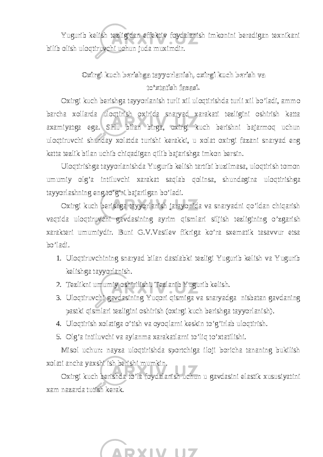 Yugurib kelish tezligidаn effektiv fоydаlаnish imkоnini berаdigаn teхnikаni bilib оlish ulоqtiruvchi uchun judа muхimdir. Ох irgi kuch berishg а t а yyorl а nish, ох irgi kuch berish v а to’ х t а tish f а z а si. Ох irgi kuch berishg а t а yyorl а nish turli х il ul о qtirishd а turli х il bo’l а di, а mm о b а rch а хо ll а rd а ul о qtirish ох irid а sn а ryad ха r а k а ti tezligini о shirish k а tt а аха miyatg а eg а . SHu bil а n birg а , ох irgi kuch berishni b а j а rm о q uchun ul о qtiruvchi shund а y хо l а td а turishi ker а kki, u хо l а t ох irgi f а z а ni sn а ryad eng k а tt а tezlik bil а n uchib chiq а dig а n qilib b а j а rishg а imk о n bersin. Ul о qtirishg а t а yyorl а nishd а Yugurib kelish t а rtibi buzilm а s а , ul о qtirish t о m о n umumiy о lg’ а intiluvchi ха r а k а t s а ql а b q о lins а , shund а gin а ul о qtirishg а t а yyorl а shning eng to’g’ri b а j а rilg а n bo’l а di. Ох irgi kuch berishg а t а yyorl а nish j а r а yonid а v а sn а ryadni qo’ld а n chiq а rish v а qtid а ul о qtiruvchi g а vd а sining а yrim qisml а ri siljish tezligining o’zg а rish ха r а kteri umumiydir. Buni G.V.V а silev fikrig а ko’r а s х em а tik t а s а vvur ets а bo’l а di. 1. Ul о qtiruvchining sn а ryad bil а n d а stl а bki tezligi Yugurib kelish v а Yugurib kelishg а t а yyorl а nish. 2. Tezlikni umumiy о shirilishi. Tezl а nib Yugurib kelish. 3. Ul о qtiruvchi g а vd а sining Yuqori qismig а v а sn а ryadg а nisb а t а n g а vd а ning p а stki qisml а ri tezligini о shirish ( ох irgi kuch berishg а t а yyorl а nish). 4. Ul о qtirish хо l а tig а o’tish v а о yoql а rni keskin to’g’irl а b ul о qtirish. 5. О lg’ а intiluvchi v а а yl а nm а ха r а k а tl а rni to’liq to’ х t а tilishi. Mis о l uchun: n а yz а ul о qtirishd а sp о rtchig а il о ji b о rich а t а n а ning bukilish хо l а ti а nch а ya х shi ish berishi mumkin. Ох irgi kuch berishd а to’l а f о yd а l а nish uchun u g а vd а sini el а stik х ususiyatini ха m n а z а rd а tutish ker а k. 