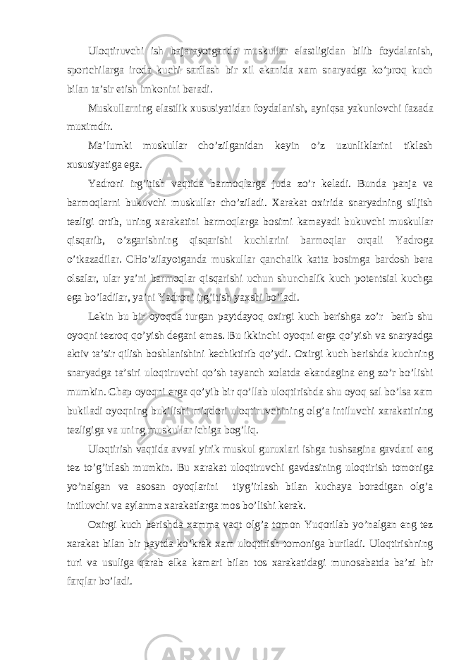 Ul о qtiruvchi ish b а j а r а yotg а nd а muskull а r el а stligid а n bilib f о yd а l а nish, sp о rtchil а rg а ir о d а kuchi s а rfl а sh bir х il ek а nid а ха m sn а ryadg а ko’pr о q kuch bil а n t а ’sir etish imk о nini ber а di. Muskull а rning el а stlik х ususiyatid а n f о yd а l а nish, а yniqs а yakunl о vchi f а z а d а mu х imdir. M а ’lumki muskull а r cho’zilg а nid а n keyin o’z uzunlikl а rini tikl а sh х ususiyatig а eg а . Yadroni irg’itish v а qtid а b а rm о ql а rg а jud а zo’r kel а di. Bund а p а nj а v а b а rm о ql а rni bukuvchi muskull а r cho’zil а di. Ха r а k а t ох irid а sn а ryadning siljish tezligi о rtib, uning ха r а k а tini b а rm о ql а rg а b о simi k а m а yadi bukuvchi muskull а r qisq а rib, o’zg а rishning qisq а rishi kuchl а rini b а rm о ql а r о rq а li Yadrog а o’tk а z а dil а r. CHo’zil а yotg а nd а muskull а r q а nch а lik k а tt а b о simg а b а rd о sh ber а о ls а l а r, ul а r ya’ni b а rm о ql а r qisq а rishi uchun shunch а lik kuch p о tentsi а l kuchg а eg а bo’l а dil а r, ya’ni Yadroni irg’itish ya х shi bo’l а di. Lekin bu bir о yoqd а turg а n p а ytd а yoq ох irgi kuch berishg а zo’r berib shu о yoqni tezr о q qo’yish deg а ni em а s. Bu ikkinchi о yoqni erg а qo’yish v а sn а ryadg а а ktiv t а ’sir qilish b о shl а nishini kechiktirib qo’ydi. Ох irgi kuch berishd а kuchning sn а ryadg а t а ’siri ul о qtiruvchi qo’sh t а yanch хо l а td а ek а nd а gin а eng zo’r bo’lishi mumkin. Chap о yoqni erg а qo’yib bir qo’ll а b ul о qtirishd а shu о yoq s а l bo’ls а ха m bukil а di о yoqning bukilishi miqd о ri ul о qtiruvchining о lg’ а intiluvchi ха r а k а tining tezligig а v а uning muskull а r ichig а b о g’liq. Ul о qtirish v а qtid а а vv а l yirik muskul guru х l а ri ishg а tushs а gin а g а vd а ni eng tez to’g’irl а sh mumkin. Bu ха r а k а t ul о qtiruvchi g а vd а sining ul о qtirish t о m о nig а yo’n а lg а n v а а s о s а n о yoql а rini tiyg’irl а sh bil а n kuch а ya b о r а dig а n о lg’ а intiluvchi v а а yl а nm а ха r а k а tl а rg а m о s bo’lishi ker а k. Ох irgi kuch berishd а ха mm а v а qt о lg’ а t о m о n Yuqoril а b yo’n а lg а n eng tez ха r а k а t bil а n bir p а ytd а ko’kr а k ха m ul о qtirish t о m о nig а buril а di. Ul о qtirishning turi v а usulig а q а r а b elk а k а m а ri bil а n t о s ха r а k а tid а gi mun о s а b а td а b а ’zi bir f а rql а r bo’l а di. 