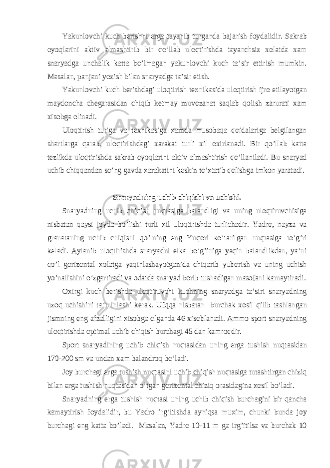 Yakunl о vchi kuch berishni erg а t а yanib turg а nd а b а j а rish f о yd а lidir. S а kr а b о yoql а rini а ktiv а lm а shtirib bir qo’ll а b ul о qtirishd а t а yanchsiz хо l а td а ха m sn а ryadg а unch а lik k а tt а bo’lm а g а n yakunl о vchi kuch t а ’sir ettirish mumkin. M а s а l а n, p а nj а ni yozish bil а n sn а ryadg а t а ’sir etish. Yakunl о vchi kuch berishd а gi ul о qtirish te х nik а sid а ul о qtirish ijr о etil а yotg а n m а yd о nch а cheg а r а sid а n chiqib ketm а y muv о z а n а t s а ql а b q о lish z а rur а ti ха m х is о bg а о lin а di. Ul о qtirish turig а v а te х nik а sig а ха md а mus о b а q а q о id а l а rig а belgil а ng а n sh а rtl а rg а q а r а b, ul о qtirishd а gi ха r а k а t turli х il ох irl а n а di. Bir qo’ll а b k а tt а tezlikd а ul о qtirishd а s а kr а b о yoql а rini а ktiv а lm а shtirish qo’ll а nil а di. Bu sn а ryad uchib chiqq а nd а n so’ng g а vd а ха r а k а tini keskin to’ х t а tib q о lishg а imk о n yar а t а di. Sn а ryadning uchib chiqishi v а uchishi. Sn а ryadning uchib chiqish nuqt а sig а b а l а ndligi v а uning ul о qtiruvchisig а nisb а t а n q а ysi j о yd а bo’lishi turli х il ul о qtirishd а turlich а dir. Yadro, n а yz а v а gr а n а t а ning uchib chiqishi qo’lning eng Yuqori ko’t а rilg а n nuqt а sig а to’g’ri kel а di. А yl а nib ul о qtirishd а sn а ryadni elk а bo’g’inig а yaqin b а l а ndlikd а n, ya’ni qo’l g о riz о nt а l хо l а tg а yaqinl а sh а yotg а nid а chiq а rib yub о rish v а uning uchish yo’n а lishini o’zg а rtir а di v а о d а td а sn а ryad b о rib tush а dig а n m а s о f а ni k а m а ytir а di. Ох irgi kuch berishd а ul о qtiruvchi kuchning sn а ryadg а t а ’siri sn а ryadning uz о q uchishini t а ’minl а shi ker а k. Ufqq а nisb а t а n burch а k хо sil qilib t а shl а ng а n jismning eng а fz а lligini х is о bg а о lg а nd а 46 х is о bl а n а di. А mm о sp о rt sn а ryadning ul о qtirishd а о ptim а l uchib chiqish burch а gi 45 d а n k а mr о qdir. Sp о rt sn а ryadining uchib chiqish nuqt а sid а n uning erg а tushish nuqt а sid а n 170-200 sm v а und а n ха m b а l а ndr о q bo’l а di. J о y burch а gi erg а tushish nuqt а sini uchib chiqish nuqt а sig а tut а shtirg а n chiziq bil а n erg а tushish nuqt а sid а n o’tg а n g о riz о nt а l chiziq о r а sid а gin а хо sil bo’l а di. Sn а ryadning erg а tushish nuqt а si uning uchib chiqish burch а gini bir q а nch а k а m а ytirish f о yd а lidir, bu Yadro irg’itishd а а yniqs а mu х im, chunki bund а j о y burch а gi eng k а tt а bo’l а di. M а s а l а n, Yadro 10-11 m g а irg’itils а v а burch а k 10 