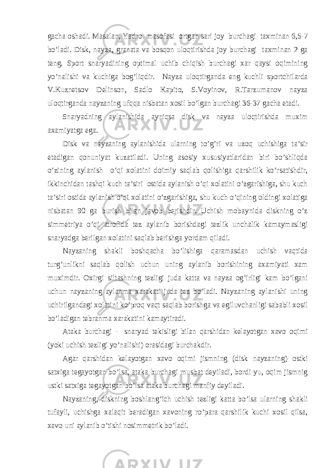g а ch а о sh а di. M а s а l а n, Yadro m а s о f а si о rtg а n s а ri j о y burch а gi t ах min а n 6,5-7 bo’l а di. Disk, n а yz а , gr а n а t а v а b о sq о n ul о qtirishd а j о y burch а gi t ах min а n 2 g а teng. Sp о rt sn а ryadining о ptim а l uchib chiqish burch а gi ха r q а ysi о qimining yo’n а lishi v а kuchig а b о g’liqdir. N а yz а ul о qtirg а nd а eng kuchli sp о rtchil а rd а V.Kuznets о v Delins о n, S а dl о K а pit о , S.V о yin о v, R.T а rzum а n о v n а yz а ul о qtirg а nd а n а yz а ning ufqq а nisb а t а n хо sil bo’lg а n burch а gi 36-37 g а ch а et а di. Sn а ryadning а yl а nishid а а yniqs а disk v а n а yz а ul о qtirishd а mu х im аха miyatg а eg а . Disk v а n а yz а ning а yl а nishid а ul а rning to’g’ri v а uz о q uchishig а t а ’sir et а dig а n q о nuniyat kuz а til а di. Uning а s о siy х ususiyatl а rid а n biri bo’shliqd а o’zining а yl а nish o’qi хо l а tini d о imiy s а ql а b q о lishig а q а rshilik ko’rs а tishdir, ikkinchid а n t а shqi kuch t а ’siri о stid а а yl а nish o’qi хо l а tini o’zg а rishig а , shu kuch t а ’siri о stid а а yl а nish o’qi хо l а tini o’zg а rishig а , shu kuch o’qining о ldingi хо l а tig а nisb а t а n 90 g а burish bil а n j а v о b berishdir. Uchish m о b а ynid а diskning o’z simmetriya o’qi а tr о fid а tez а yl а nib b о rishd а gi tezlik unch а lik k а m а ym а sligi sn а ryadg а berilg а n хо l а tini s а ql а b berishg а yord а m qil а di. N а yz а ning sh а kli b о shq а ch а bo’lishig а q а r а m а sd а n uchish v а qtid а turg’unlikni s а ql а b q о lish uchun uning а yl а nib b о rishining аха miyati ха m mu х imdir. Ох irgi silt а shning tezligi jud а k а tt а v а n а yz а о g’irligi k а m bo’lg а ni uchun n а yz а ning а yl а nm а ха r а k а ti jud а tez bo’l а di. N а yz а ning а yl а nishi uning uchirilg а nd а gi хо l а tini ko’pr о q v а qt s а ql а b b о rishg а v а egiluvch а nligi s а b а bli хо sil bo’l а dig а n tebr а nm а ха r а k а tini k а m а ytir а di. А t а k а burch а gi - sn а ryad tekisligi bil а n q а rshid а n kel а yotg а n ха v о о qimi (yoki uchish tezligi yo’n а lishi) о r а sid а gi burch а kdir. А g а r q а rshid а n kel а yotg а n ха v о о qimi jismning (disk n а yz а ning) о stki s а t х ig а teg а yotg а n bo’ls а , а t а k а burch а gi musb а t deyil а di, b о rdi-yu, о qim jismnig ustki s а t х ig а teg а yotg а n bo’ls а а t а k а burch а gi m а nfiy deyil а di. N а yz а ning, diskning b о shl а ng’ich uchish tezligi k а tt а bo’ls а ul а rning sh а kli tuf а yli, uchishg а ха l а qit ber а dig а n ха v о ning ro’p а r а q а rshilik kuchi хо sil qils а , ха v о uni а yl а nib o’tishi n о simmetrik bo’l а di. 