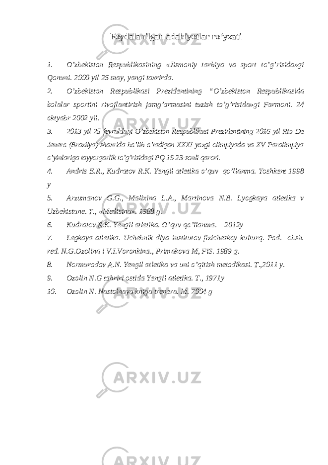 Foydalanilgan adabiyotlar ro‘yxati 1. O’zbekiston Respublikasining «Jismoniy tarbiya va sport to’g’risida»gi Qonuni. 2000 yil 26 may, yangi taxrirda. 2. O’zbekiston Respublikasi Prezidentining “O’zbekiston Respublikasida bolalar sportini rivojlantirish jamg’armasini tuzish to’g’risida»gi Farmoni. 24 oktyabr 2002 yil. 3. 2013 yil 25 fevraldagi O’zbekiston Respublikasi Prezidentining 2016 yil Rio De Jenero (Brazilya) shaxrida bo’lib o’tadigan XXXI yozgi olimpiyada va XV Paralimpiya o’yinlariga tayyorgarlik to’g’risidagi PQ 19 23-sonli qarori. 4. Andris E.R., Kudratov R.K. Yengil atletika o’quv qo’llanma. Toshkent 1998 y 5. Arzumanov G.G., Malixina L.A., Martinova N.B. Lyogkaya atletika v Uzbekistane. T., «Medisina». 1988 g. 6. Kudratov R.K. Yengil atletika. O’quv qo’llanma. 2012y 7. Legkaya atletika. Uchebnik dlya institutov fizicheskoy kulturq. Pod. obsh. red. N.G.Ozolina i V.I.Voronkina., Primakova M, FiS. 1989 g. 8. Normurodov A.N. Yengil atletika va uni o’qitish metodikasi. T.,2011 y. 9. Ozolin N.G tahriri ostida Yengil atletika. T., 1971y 10. Ozolin N. Nastolnaya kniga trenera. M. 2004 g 