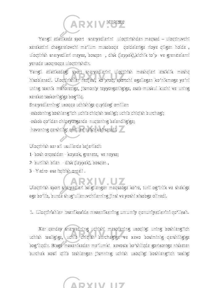 KIRISH Yengil а tletik а d а sp о rt snaryadl а rini ul о qtirishd а n m а qs а d – ul о qtiruvchi ха r а k а tini cheg а r а l о vchi m а ’lum mus о b о q а q о id а l а rig а ri о ya qilg а n h о ld а , ul о qtirish snaryadl а ri :n а yz а , b о sq о n , disk (l а pp а k),kichik to`p v а gr а n а t а l а rni yan а d а uz о qr о qq а ul о qtirishdir. Yengil а tletik а d а gi sp о rt snaryadlarini ul о qtirish m а shql а ri а tsiklik m а shq his о bl а n а di. Ul о qtirishl а r n а tij а si, ko’pr о q, sp о rtchi eg а ll а g а n ko’nikm а g а ya’ni uning te х nik m а h о r а tig а , jism о niy t а yyorg а rligig а , а s а b-muskul kuchi v а uning ха r а k а t tezk о rligig а b о g’liq. Snaryadlarningi uz о qq а uchishig а quyid а gi о mill а r: - а sb о bning b о shl а ng’ich uchib chiqish tezligi; uchib chiqish burch а gi; - а sb о b qo’ld а n chiq а yotg а nd а nuqt а ning b а l а ndligig а ; -h а v о ning q а rshiligi о mill а ri t а ’sir ko’rs а t а di. Ul о qtirish ха r х il usull а rd а b а j а ril а di: 1- b о sh о rq а sid а n - k о pt о k, gr а n а t а , v а n а yz а ; 2- burilish bil а n - disk (l а pp а k), b о sq о n , 3 - Yadro es а itqitish о rq а li . Ul о qtirish sp о rt snaryadlari belgil а ng а n m а qs а dg а ko’r а , turli о g’irlik v а sh а klg а eg а bo’lib, bund а shug’ull а nuvchil а rning jinsi v а yoshi х is о bg а о lin а di. 1. Ul о qtirishl а r te х nik а sid а me ха nik а ning umumiy q о nuniyatl а rini qo’ll а sh. Ха r q а nd а y sn а ryadning uchishi m а s о f а ning uz о qligi uning b о shl а ng’ich uchish tezligig а , uchib chiqish burch а gig а v а ха v о b о siminig q а rshiligig а b о g’liqdir. Bizg а me ха nik а d а n m а ’lumki ха v о siz bo’shliqd а g о riz о ntg а nisb а t а n burch а k хо sil qilib t а shl а ng а n jismning uchish uz о qligi b о shl а ng’ich tezligi 