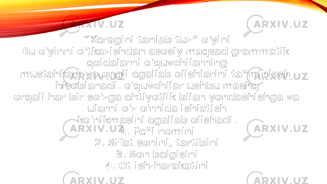 “ Keragini tanlab tuz” o&#39;yini Bu o&#39;yinni o&#39;tkazishdan asosiy maqsad grammatik qoidalarni o&#39;quvchilarning mustahkam va ongli egallab olishlarini ta‟minlash hisoblanadi. o&#39;quvchilar ushbu mashq orqali har bir so&#39;zga ehtiyotlik bilan yondashishga va ularni o&#39;z o&#39;rnida ishlatish ko&#39;nikmasini egallab olishadi. 1. Fe‟l nomini 2. Sifat sonini, tartibini 3. Son belgisini 4. Ot ish-harakatini 