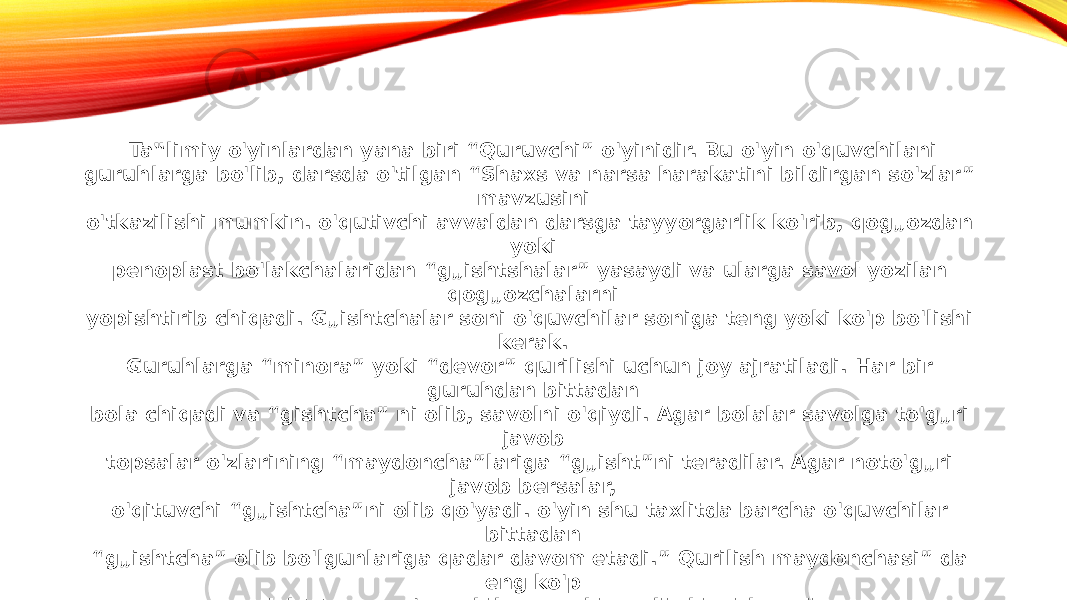 Ta‟limiy o&#39;yinlardan yana biri “Quruvchi” o&#39;yinidir. Bu o&#39;yin o&#39;quvchilani guruhlarga bo&#39;lib, darsda o&#39;tilgan “Shaxs va narsa harakatini bildirgan so&#39;zlar” mavzusini o&#39;tkazilishi mumkin. o&#39;qutivchi avvaldan darsga tayyorgarlik ko&#39;rib, qog„ozdan yoki penoplast bo&#39;lakchalaridan “g„ishtshalar” yasaydi va ularga savol yozilan qog„ozchalarni yopishtirib chiqadi. G„ishtchalar soni o&#39;quvchilar soniga teng yoki ko&#39;p bo&#39;lishi kerak. Guruhlarga “minora” yoki “devor” qurilishi uchun joy ajratiladi. Har bir guruhdan bittadan bola chiqadi va “gishtcha” ni olib, savolni o&#39;qiydi. Agar bolalar savolga to&#39;g„ri javob topsalar o&#39;zlarining “maydoncha”lariga “g„isht”ni teradilar. Agar noto&#39;g„ri javob bersalar, o&#39;qituvchi “g„ishtcha”ni olib qo&#39;yadi. o&#39;yin shu taxlitda barcha o&#39;quvchilar bittadan “ g„ishtcha” olib bo&#39;lgunlariga qadar davom etadi.” Qurilish maydonchasi” da eng ko&#39;p g„isht tergan o&#39;quvchilar guruhi g„olib hisoblanadi. Ko&#39;rinadiki, har bir ta‟limiy o&#39;yinda ma‟lum ta‟limiy maqsadga qaratilgan vazifa qo&#39;yiladi. Bu vazifa bolalarga bilim va ma‟lumot bеrishni ko&#39;zda tutadi. Har bir ta‟limiy o&#39;yin bolalardan ma‟lum vazifani bajarishni talab qiladi. Shu orqali ta‟limiy o&#39;yinlar dars samaradorligini oshirishga xizmat qiladi. 