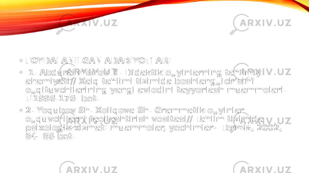 • FOYDALANILGAN ADABIYOTLAR: • 1. Abdurahmonov M. Didaktik o„yinlarning ta‟limiy ahamiyati// Xalq ta‟limi tizimida boshlang„ich sinf o„qituvchilarining yangi avlodini tayyorlash muammolari. T-1996.176- bet. • 2. Yoqubov Sh. Xoliqova Sh. Grammatik o„yinlar o„quvchilarni faollashtirish vositasi// Ta‟lim tizimida psixologik xizmat: muammolar, yechimlar.- Termiz, 2002, 84- 86-bet. 