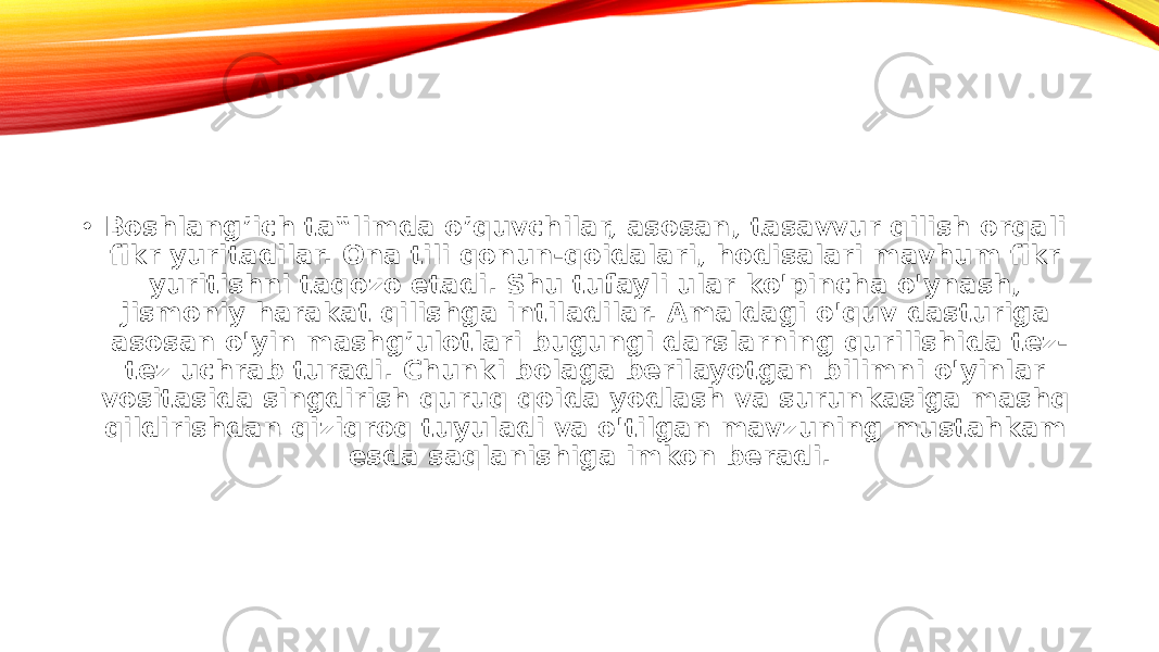 • Boshlang’ich ta‟limda o’quvchilar, asosan, tasavvur qilish orqali fikr yuritadilar. Ona tili qonun-qoidalari, hodisalari mavhum fikr yuritishni taqozo etadi. Shu tufayli ular ko&#39;pincha o&#39;ynash, jismoniy harakat qilishga intiladilar. Amaldagi o&#39;quv dasturiga asosan o&#39;yin mashg’ulotlari bugungi darslarning qurilishida tez- tez uchrab turadi. Chunki bolaga berilayotgan bilimni o&#39;yinlar vositasida singdirish quruq qoida yodlash va surunkasiga mashq qildirishdan qiziqroq tuyuladi va o&#39;tilgan mavzuning mustahkam esda saqlanishiga imkon beradi. 