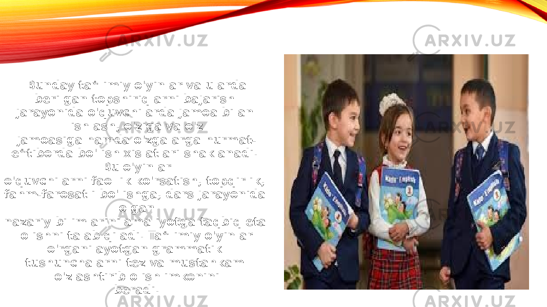 Bunday ta‟limiy o&#39;yinlar va ularda berilgan topshiriqlarni bajarish jarayonida o&#39;quvchilarda jamoa bilan ishlash, o&#39;ziga va o&#39;z jamoasiga hamda o&#39;zgalarga hurmat- e‟tiborda bo&#39;lish xislatlari shaklanadi. Bu o&#39;yinlar o&#39;quvchilarni faollik ko&#39;rsatish, topqirlik, fahm-farosatli bo&#39;lishga, dars jarayonida olgan nazariy bilimlarini amaliyotga taqbiq eta olishni talab qiladi. Ta‟limiy o&#39;yinlar o&#39;rganilayotgan grammatik tushunchalarni tez va mustahkam o&#39;zlashtirib olish imkonini beradi. 