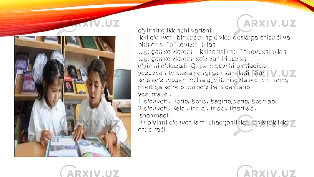 o&#39;yinning ikkinchi varianti Ikki o&#39;quvchi bir vaqtning o&#39;zida doskaga chiqadi va birinchisi “b” tovushi bilan tugagan so&#39;zlardan, ikkinchisi esa “i” tovushi bilan tugagan so&#39;zlardan so&#39;z zanjiri tuzish o&#39;yinini o&#39;tkazadi. Qaysi o&#39;quvchi bir daqiqa yozuvdan to&#39;xtasa yengilgan sanaladi. Kim ko&#39;p so&#39;z topgan bo&#39;lsa g„olib hisoblanadi.o&#39;yinning shartiga ko&#39;ra biron so&#39;z ham qaytarib yozilmaydi. 1-o&#39;quvchi: Borib, botib, baqirib,berib, boshlab. 2-o&#39;quvchi: Keldi, intildi, izladi, ilgariladi, ishonmadi. Bu o&#39;yinni o&#39;quvchilarni chaqqonlikka va ziyraklikka chaqiradi. 