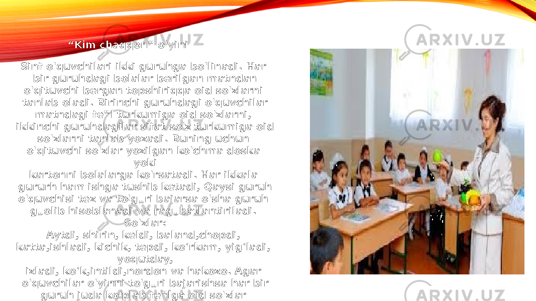 “ Kim chaqqon” o&#39;yini Sinf o&#39;quvchilari ikki guruhga bo&#39;linadi. Har bir guruhdagi bolalar berilgan matndan o&#39;qituvchi bergan topshiriqqa oid so&#39;zlarni tanlab oladi. Birinchi guruhdagi o&#39;quvchilar matndagi fe‟l turkumiga oid so&#39;zlarni, ikkinchi guruhdagilar sifat so&#39;z turkumiga oid so&#39;zlarni tanlab yozadi. Buning uchun o&#39;qituvchi so&#39;zlar yozilgan ko&#39;chma doska yoki kartonni bolalarga ko&#39;rsatadi. Har ikkala gururh ham ishga tushib ketadi, Qaysi guruh o&#39;quvchisi tez va to&#39;g„ri bajarsa o&#39;sha guruh g„olib hisoblanadi va rag„batlantiriladi. So&#39;zlar: Aytdi, shirin, keldi, baland,chopdi, katta,ishladi, kichik, tepdi, ko‘rkam, yig‘ladi, yoqutday, izladi, ko‘k,intildi,nordon va hakozo. Agar o&#39;quvchilar o&#39;yinni to&#39;g„ri bajarishsa har bir guruh juda ko&#39;plab fe‟lga oid so&#39;zlar topishadi. 