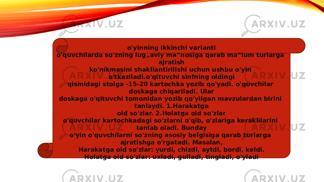 o&#39;yinning ikkinchi varianti o&#39;quvchilarda so&#39;zning lug„aviy ma‟nosiga qarab ma‟lum turlarga ajratish ko&#39;nikmasini shakllantirilishi uchun ushbu o&#39;yin o&#39;tkaziladi.o&#39;qituvchi sinfning oldingi qismidagi stolga -15-20 kartochka yozib qo&#39;yadi. o&#39;quvchilar doskaga chiqariladi. Ular doskaga o&#39;qituvchi tomonidan yozib qo&#39;yilgan mavzulardan birini tanlaydi. 1.Harakatga oid so&#39;zlar. 2.Holatga oid so&#39;zlar o&#39;quvchilar kartochkadagi so&#39;zlarni o&#39;qib, o&#39;zlariga keraklilarini tanlab oladi. Bunday o&#39;yin o&#39;quvchilarni so&#39;zning asosiy belgisiga qarab turlarga ajratishga o&#39;rgatadi. Masalan, Harakatga oid so&#39;zlar: yurdi, chizdi, aytdi, bordi, keldi. Holatga oid so&#39;zlar: uxladi, gulladi, tingladi, o&#39;yladi 