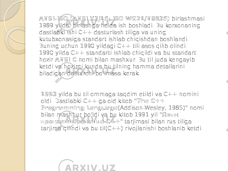 ANSI-ISO (ANSI X3J16; ISO WG21/N0836)  birlashmasi 1989 yilda, birlashga holda ish boshladi. Bu korxonaning dastlabki ishi C++ dasturlash tiliga va uning kutubxonasiga standart ishlab chiqishdan boshlandi. Buning uchun 1990 yildagi C++ tili asos qilib olindi. 1990 yilda C++ standarti ishlab chiqildi va bu standart hozir  ANSI C  nomi bilan mashxur. Bu til juda kengayib ketdi va hozirgi kunda bu tilning hamma detallarini biladigan dasturchi bo&#39;lmasa kerak. 1993  yilda bu til ommaga taqdim etildi va C++ nomini oldi. Dastlabki C++ ga oid kitob &#34; The C++ Programming Language (Addison-Wesley, 1985)&#34; nomi bilan mashhur bo&#39;ldi va bu kitob 1991 yil &#34; Язык программирование C++ &#34; tarjimasi bilan rus tiliga tarjima qilindi va bu til(С++) rivojlanishi boshlanib ketdi. 