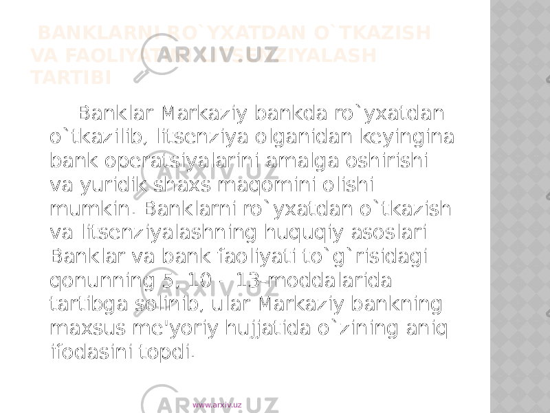  BANKLARNI RO`YXATDAN O`TKAZISH VA FAOLIYATINI LITSENZIYALASH TARTIBI Banklar Markaziy bankda ro`yxatdan o`tkazilib, litsenziya olganidan keyingina bank operatsiyalarini amalga oshirishi va yuridik shaxs maqomini olishi mumkin. Banklarni ro`yxatdan o`tkazish va litsenziyalashning huquqiy asoslari Banklar va bank faoliyati to`g`risidagi qonunning 5, 10 – 13-moddalarida tartibga solinib, ular Markaziy bankning maxsus me&#39;yoriy hujjatida o`zining aniq ifodasini topdi. www.arxiv.uz 