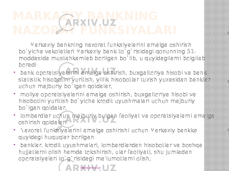 MARKAZIY BANKNING NAZORAT FUNKSIYALARI Markaziy bankning nazorat funksiyalarini amalga oshirish bo`yicha vakolatlari Markaziy bank to`g`risidagi qonunning 51- moddasida mustahkamlab berilgan bo`lib, u quyidagilarni belgilab beradi:  bank operatsiyalarini amalga oshirish, buxgalteriya hisobi va bank statistik hisobotini yuritish, yillik hisobotlar tuzish yuzasidan banklar uchun majburiy bo`lgan qoidalar;  moliya operatsiyalarini amalga oshirish, buxgalteriya hisobi va hisobotini yuritish bo`yicha kredit uyushmalari uchun majburiy bo`lgan qoidalar;  lombardlar uchun majburiy bulgan faoliyat va operatsiyalarni amalga oshirish qoidalari.  Nazorat funksiyalarini amalga oshirishi uchun Markaziy bankka quyidagi huquqlar berilgan:  banklar, kredit uyushmalari, lombardlardan hisobotlar va boshqa hujjatlarni olish hamda tekshirish, ular faoliyati, shu jumladan operatsiyalari to`g`risidagi ma&#39;lumotlarni olish; www.arxiv.uz 