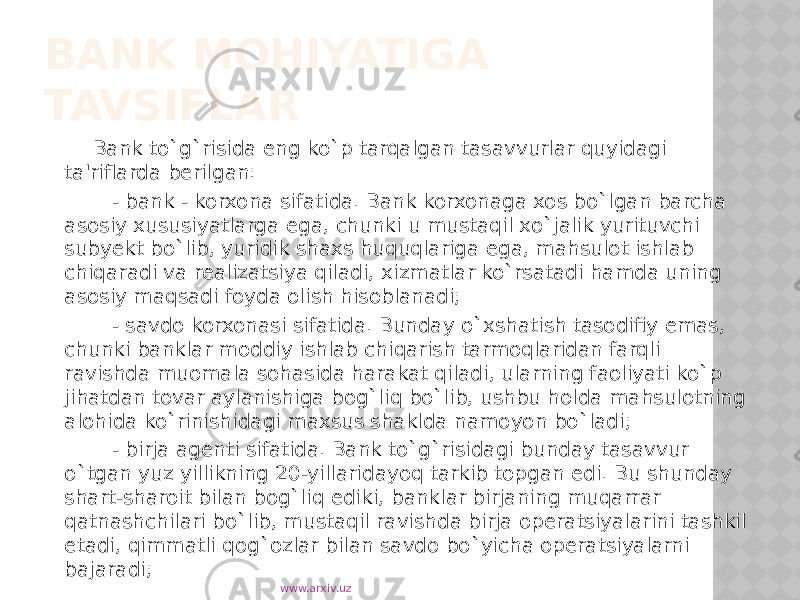 BANK MOHIYATIGA TAVSIFLAR Bank to`g`risida eng ko`p tarqalgan tasavvurlar quyidagi ta&#39;riflarda berilgan: - bank - korxona sifatida. Bank korxonaga xos bo`lgan barcha asosiy xususiyatlarga ega, chunki u mustaqil xo`jalik yurituvchi subyekt bo`lib, yuridik shaxs huquqlariga ega, mahsulot ishlab chiqaradi va realizatsiya qiladi, xizmatlar ko`rsatadi hamda uning asosiy maqsadi foyda olish hisoblanadi; - savdo korxonasi sifatida. Bunday o`xshatish tasodifiy emas, chunki banklar moddiy ishlab chiqarish tarmoqlaridan farqli ravishda muomala sohasida harakat qiladi, ularning faoliyati ko`p jihatdan tovar aylanishiga bog`liq bo`lib, ushbu holda mahsulotning alohida ko`rinishidagi maxsus shaklda namoyon bo`ladi; - birja agenti sifatida. Bank to`g`risidagi bunday tasavvur o`tgan yuz yillikning 20-yillaridayoq tarkib topgan edi. Bu shunday shart-sharoit bilan bog`liq ediki, banklar birjaning muqarrar qatnashchilari bo`lib, mustaqil ravishda birja operatsiyalarini tashkil etadi, qimmatli qog`ozlar bilan savdo bo`yicha operatsiyalarni bajaradi; www.arxiv.uz 