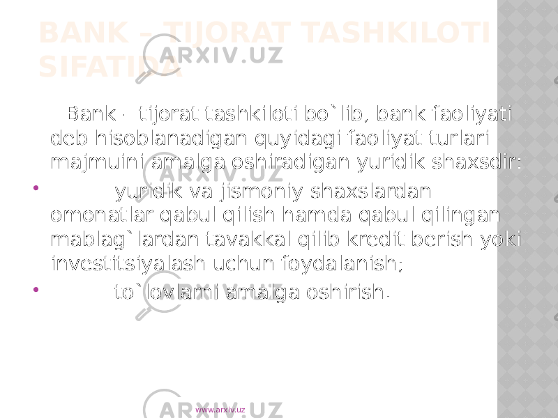 BANK – TIJORAT TASHKILOTI SIFATIDA Bank – tijorat tashkiloti bo`lib, bank faoliyati deb hisoblanadigan quyidagi faoliyat turlari majmuini amalga oshiradigan yuridik shaxsdir:  yuridik va jismoniy shaxslardan omonatlar qabul qilish hamda qabul qilingan mablag`lardan tavakkal qilib kredit berish yoki investitsiyalash uchun foydalanish;  to`lovlarni amalga oshirish. www.arxiv.uz 