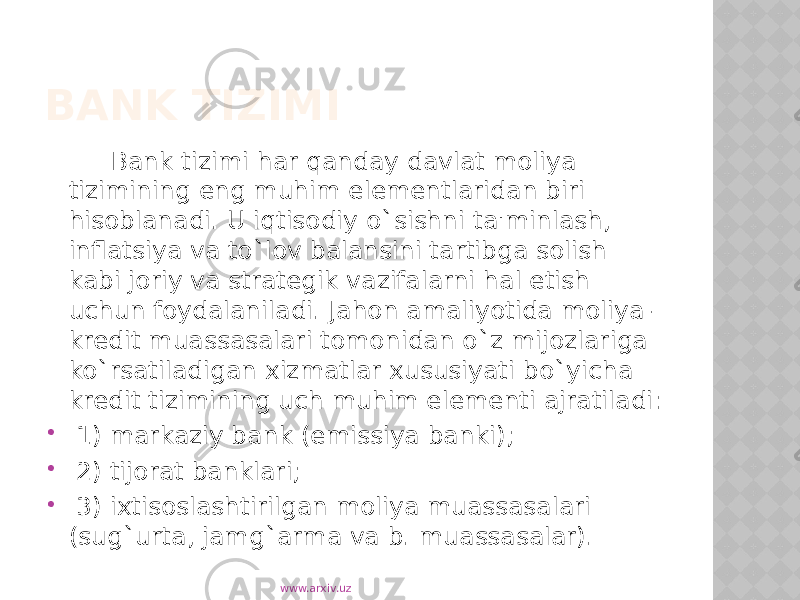 BANK TIZIMI Bank tizimi har qanday davlat moliya tizimining eng muhim elementlaridan biri hisoblanadi. U iqtisodiy o`sishni ta&#39;minlash, inflatsiya va to`lov balansini tartibga solish kabi joriy va strategik vazifalarni hal etish uchun foydalaniladi. Jahon amaliyotida moliya- kredit muassasalari tomonidan o`z mijozlariga ko`rsatiladigan xizmatlar xususiyati bo`yicha kredit tizimining uch muhim elementi ajratiladi:  1) markaziy bank (emissiya banki);  2) tijorat banklari;  3) ixtisoslashtirilgan moliya muassasalari (sug`urta, jamg`arma va b. muassasalar). www.arxiv.uz 