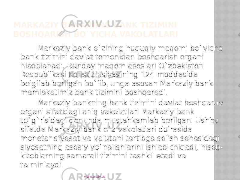 MARKAZIY BANKINING BANK TIZIMINI BOSHQARISH BO`YICHA VAKOLATLARI Markaziy bank o`zining huquqiy maqomi bo`yicha bank tizimini davlat tomonidan boshqarish organi hisoblanadi. Bunday maqom asoslari O`zbekiston Respublikasi Konstitutsiyasining 124-moddasida belgilab berilgan bo`lib, unga asosan Markaziy bank mamlakatimiz bank tizimini boshqaradi. Markaziy bankning bank tizimini davlat boshqaruv organi sifatidagi aniq vakolatlari Markaziy bank to`g`risidagi qonunda mustahkamlab berilgan. Ushbu sifatda Markaziy bank o`z vakolatlari doirasida monetar siyosat va valutani tartibga solish sohasidagi siyosatning asosiy yo`nalishlarini ishlab chiqadi, hisob- kitoblarning samarali tizimini tashkil etadi va ta&#39;minlaydi. www.arxiv.uz 