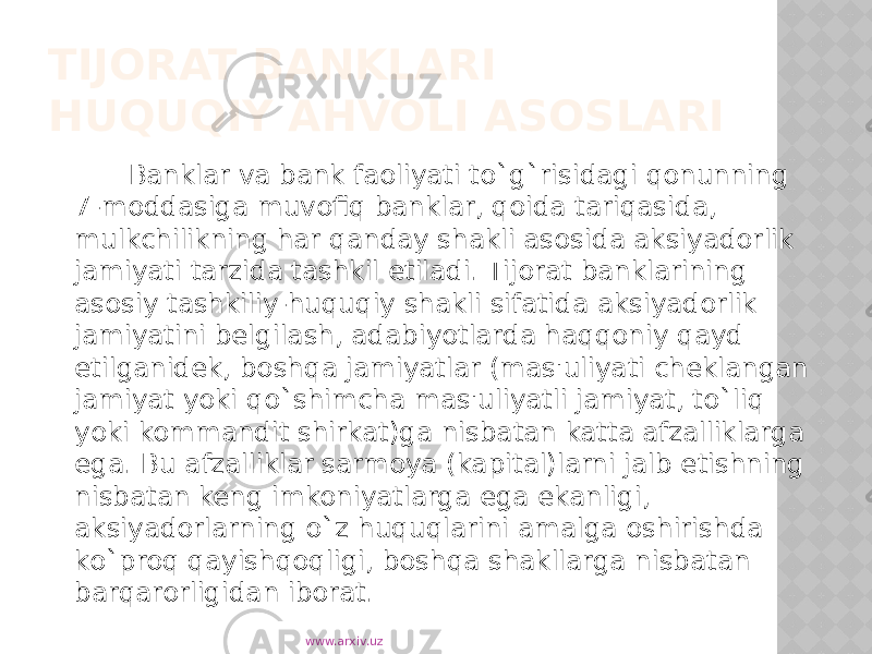 TIJORAT BANKLARI HUQUQIY AHVOLI ASOSLARI Banklar va bank faoliyati to`g`risidagi qonunning 7-moddasiga muvofiq banklar, qoida tariqasida, mulkchilikning har qanday shakli asosida aksiyadorlik jamiyati tarzida tashkil etiladi. Tijorat banklarining asosiy tashkiliy-huquqiy shakli sifatida aksiyadorlik jamiyatini belgilash, adabiyotlarda haqqoniy qayd etilganidek, boshqa jamiyatlar (mas&#39;uliyati cheklangan jamiyat yoki qo`shimcha mas&#39;uliyatli jamiyat, to`liq yoki kommandit shirkat)ga nisbatan katta afzalliklarga ega. Bu afzalliklar sarmoya (kapital)larni jalb etishning nisbatan keng imkoniyatlarga ega ekanligi, aksiyadorlarning o`z huquqlarini amalga oshirishda ko`proq qayishqoqligi, boshqa shakllarga nisbatan barqarorligidan iborat. www.arxiv.uz 