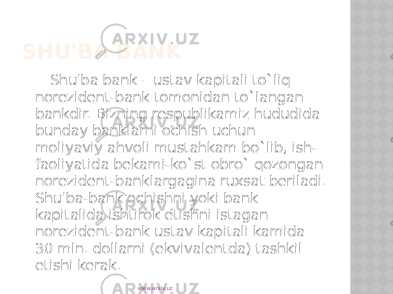 SHU&#39;BA BANK Shu&#39;ba bank – ustav kapitali to`liq norezident-bank tomonidan to`langan bankdir. Bizning respublikamiz hududida bunday banklarni ochish uchun moliyaviy ahvoli mustahkam bo`lib, ish- faoliyatida bekami-ko`st obro` qozongan norezident-banklargagina ruxsat beriladi. Shu&#39;ba-bank ochishni yoki bank kapitalida ishtirok etishni istagan norezident-bank ustav kapitali kamida 30 mln. dollarni (ekvivalentda) tashkil etishi kerak. www.arxiv.uz 