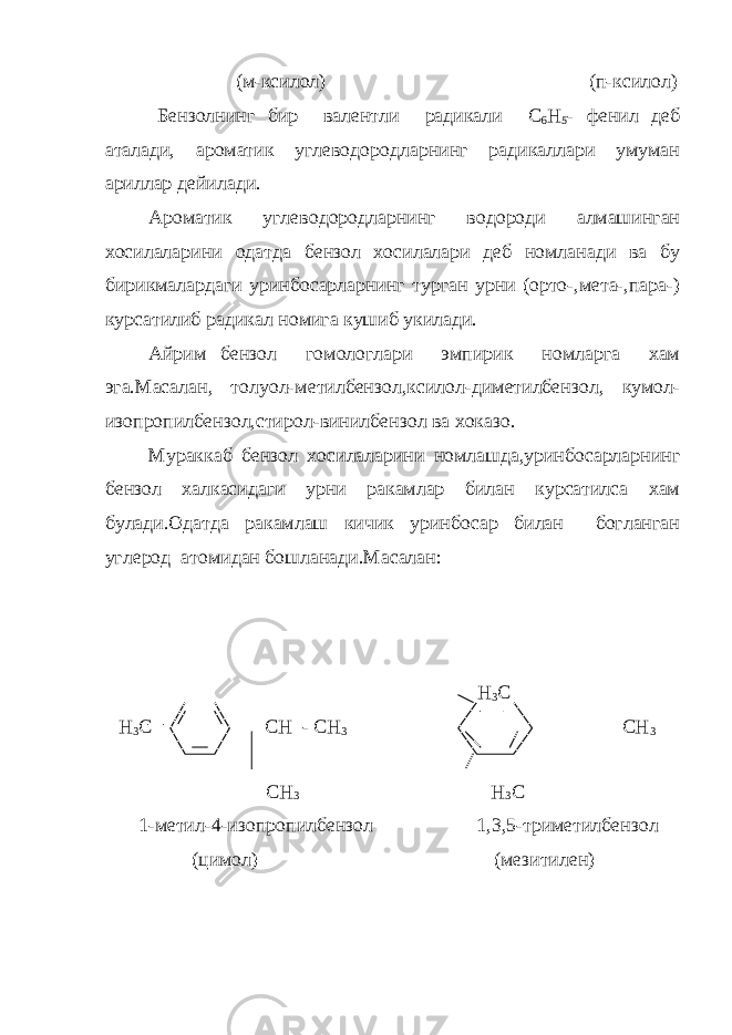 (м-ксилол) (п-ксилол) Бензолнинг бир валентли радикали С 6 Н 5 - фенил деб аталади, ароматик углеводородларнинг радикаллари умуман ариллар дейи лади. Ароматик углеводородларнинг водороди алмашинган хосилалари ни одатда бензол хосилалари деб номланади ва бу бирикмалардаги уринбосарларнинг турган урни (орто-,мета-,пара-) курсатилиб ради кал номига кушиб укилади. Айрим бензол гомологлари эмпирик номларга хам эга.Маса лан, толуол-метилбензол,ксилол-диметилбензол, кумол- изопропил бензол,стирол-винилбензол ва хоказо. Мураккаб бензол хосилаларини номлашда,уринбосарларнинг бен зол халкасидаги урни ракамлар билан курсатилса хам булади.Одат да ракамлаш кичик уринбосар билан богланган углерод атомидан бошланади.Масалан: Н 3 С Н 3 С СН - СН 3 СН 3 СН 3 Н 3 С 1-метил-4-изопропилбензол 1,3,5-триметилбензол (цимол) (мезитилен) 