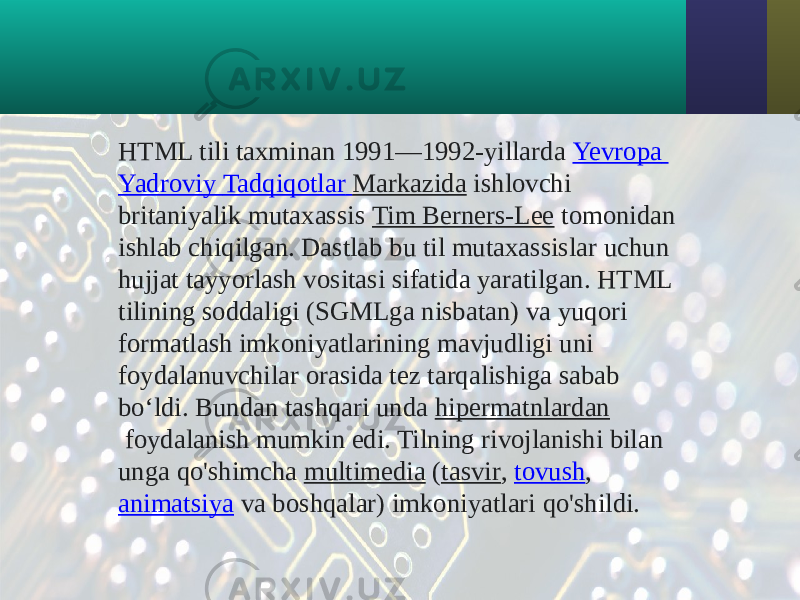 HTML tili taxminan 1991—1992-yillarda  Yevropa Yadroviy Tadqiqotlar Markazida  ishlovchi britaniyalik mutaxassis  Tim Berners-Lee  tomonidan ishlab chiqilgan. Dastlab bu til mutaxassislar uchun hujjat tayyorlash vositasi sifatida yaratilgan. HTML tilining soddaligi (SGMLga nisbatan) va yuqori formatlash imkoniyatlarining mavjudligi uni foydalanuvchilar orasida tez tarqalishiga sabab boʻldi. Bundan tashqari unda  hipermatnlardan  foydalanish mumkin edi. Tilning rivojlanishi bilan unga qo&#39;shimcha  multimedia  ( tasvir ,  tovush ,  animatsiya  va boshqalar) imkoniyatlari qo&#39;shildi. 