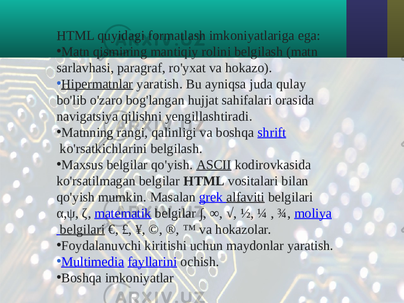 HTML quyidagi formatlash imkoniyatlariga ega: • Matn qismining mantiqiy rolini belgilash (matn sarlavhasi, paragraf, ro&#39;yxat va hokazo). • Hipermatnlar  yaratish. Bu ayniqsa juda qulay bo&#39;lib o&#39;zaro bog&#39;langan hujjat sahifalari orasida navigatsiya qilishni yengillashtiradi. • Matnning rangi, qalinligi va boshqa  shrift  ko&#39;rsatkichlarini belgilash. • Maxsus belgilar qo&#39;yish.  ASCII  kodirovkasida ko&#39;rsatilmagan belgilar  HTML  vositalari bilan qo&#39;yish mumkin. Masalan  grek alfaviti  belgilari α,ψ, ζ,  matematik  belgilar ∫, ∞, √, ½, ¼ , ¾,  moliya belgilari  €, £, ¥, ©, ®, ™ va hokazolar. • Foydalanuvchi kiritishi uchun maydonlar yaratish. • Multimedia   fayllarini  ochish. • Boshqa imkoniyatlar 