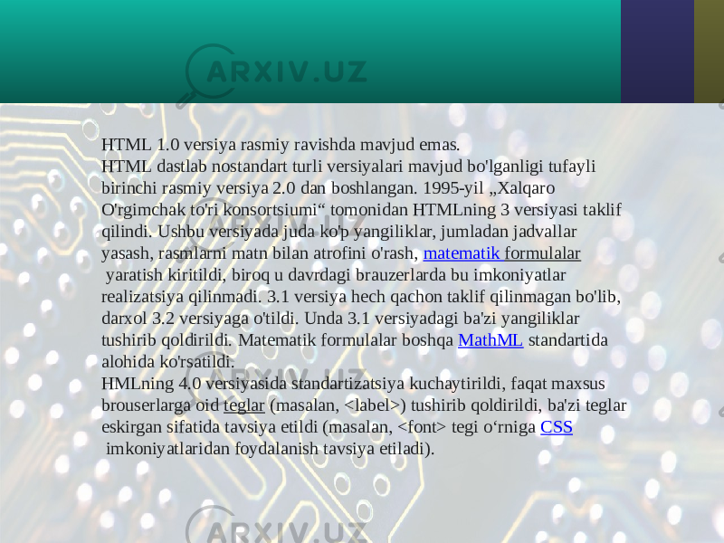 HTML 1.0 versiya rasmiy ravishda mavjud emas. HTML dastlab nostandart turli versiyalari mavjud bo&#39;lganligi tufayli birinchi rasmiy versiya 2.0 dan boshlangan. 1995-yil „Xalqaro O&#39;rgimchak to&#39;ri konsortsiumi“ tomonidan HTMLning 3 versiyasi taklif qilindi. Ushbu versiyada juda ko&#39;p yangiliklar, jumladan jadvallar yasash, rasmlarni matn bilan atrofini o&#39;rash,  matematik formulalar  yaratish kiritildi, biroq u davrdagi brauzerlarda bu imkoniyatlar realizatsiya qilinmadi. 3.1 versiya hech qachon taklif qilinmagan bo&#39;lib, darxol 3.2 versiyaga o&#39;tildi. Unda 3.1 versiyadagi ba&#39;zi yangiliklar tushirib qoldirildi. Matematik formulalar boshqa  MathML  standartida alohida ko&#39;rsatildi. HMLning 4.0 versiyasida standartizatsiya kuchaytirildi, faqat maxsus brouserlarga oid  teglar  (masalan, <label>) tushirib qoldirildi, ba&#39;zi teglar eskirgan sifatida tavsiya etildi (masalan, <font> tegi oʻrniga  CSS  imkoniyatlaridan foydalanish tavsiya etiladi). 