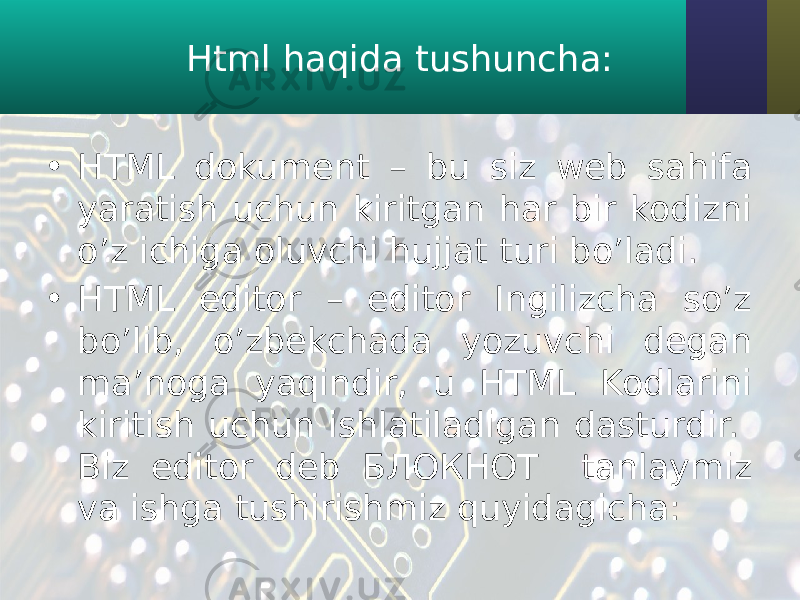 Html haqida tushuncha: • HTML dokument – bu siz web sahifa yaratish uchun kiritgan har bir kodizni o’z ichiga oluvchi hujjat turi bo’ladi. • HTML editor – editor Ingilizcha so’z bo’lib, o’zbekchada yozuvchi degan ma’noga yaqindir, u HTML Kodlarini kiritish uchun ishlatiladigan dasturdir. Biz editor deb БЛОКНОТ tanlaymiz va ishga tushirishmiz quyidagicha: 