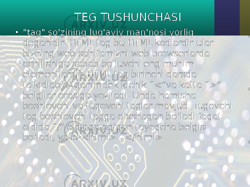 • &#34;tag&#34; so&#39;zining lug&#39;aviy man&#39;nosi yorliq deganidir. HTML tag bu HTML kodlardir ular bizning web sahifamizni web browserlarda ochilishiga sabab bo&#39;luvchi eng muhim elementlardir. HTML tag birinchi darsda ta&#39;kidlab o’tganimdek kichik “<”va katta “>” belgilar orasiga yoziladi. Unda hamisha boshlovchi va tugovchi taglar mavjud. Tugovchi tag boshlovchi tagga o’xshagan bo’ladi faqat oldida “/” oldinga og’gan tayoqcha belgisi bo’ladi, ya&#39;ni <html>...</html>. TEG TUSHUNCHASI 