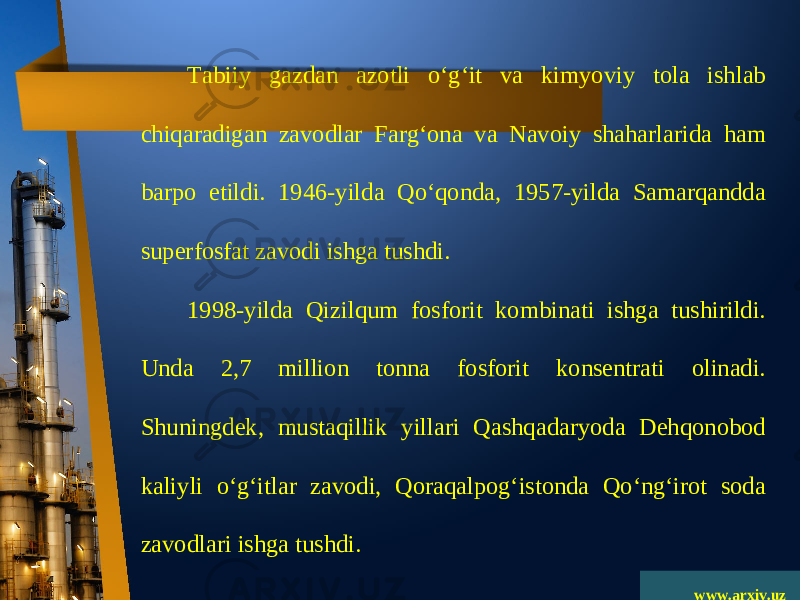 www.arxiv.uzTabiiy gazdan azotli o‘g‘it va kimyoviy tola ishlab chiqaradigan zavodlar Farg‘ona va Navoiy shaharlarida ham barpo etildi. 1946-yilda Qo‘qonda, 1957-yilda Samarqandda superfosfat zavodi ishga tushdi. 1998-yilda Qizilqum fosforit kombinati ishga tushirildi. Unda 2,7 million tonna fosforit konsentrati olinadi. Shuningdek, mustaqillik yillari Qashqadaryoda Dehqonobod kaliyli o‘g‘itlar zavodi, Qoraqalpog‘istonda Qo‘ng‘irot soda zavodlari ishga tushdi. 