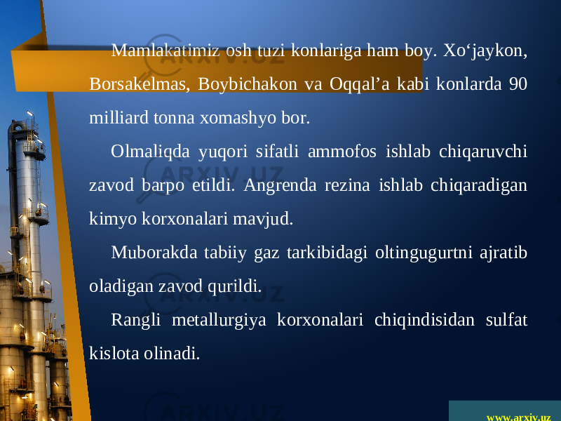 www.arxiv.uzMamlakatimiz osh tuzi konlariga ham boy. Xo‘jaykon, Borsakelmas, Boybichakon va Oqqal ’ a kabi konlarda 90 milliard tonna xomashyo bor. Olmaliqda yuqori sifatli ammofos ishlab chiqaruvchi zavod barpo etildi. Angrenda rezina ishlab chiqaradigan kimyo korxonalari mavjud. Muborakda tabiiy gaz tarkibidagi oltingugurtni ajratib oladigan zavod qurildi. Rangli metallurgiya korxonalari chiqindisidan sulfat kislota olinadi. 