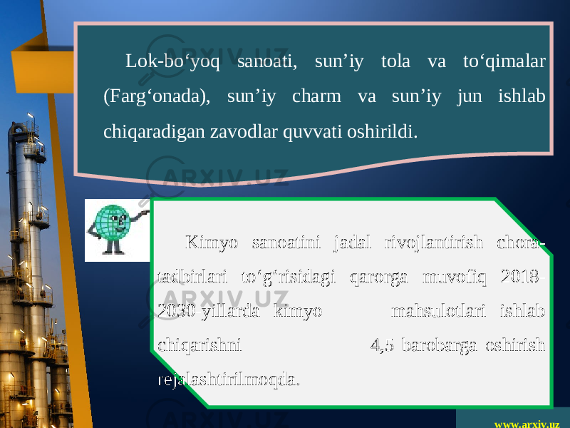 www.arxiv.uzLok-bo‘yoq sanoati, sun’iy tola va to‘qimalar (Farg‘onada), sun’iy charm va sun’iy jun ishlab chiqaradigan zavodlar quvvati oshirildi. Kimyo sanoatini jadal rivojlantirish chora- tadbirlari to‘g‘risidagi qarorga muvofiq 2018- 2030-yillarda kimyo mahsulotlari ishlab chiqarishni 4,5 barobarga oshirish rejalashtirilmoqda. 