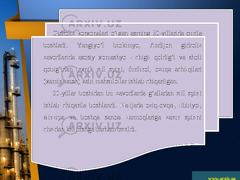 www.arxiv.uzGidroliz korxonalari o‘tgan asrning 50-yillarida qurila boshladi. Yangiyo‘l biokimyo, Andijon gidroliz zavodlarida asosiy xomashyo - chigit qoldig‘i va sholi qobig‘idan texnik etil spirti, furfurol, ozuqa achitqilari (xamirturush) kabi mahsulotlar ishlab chiqarilgan. 90-yillar boshidan bu zavodlarda g‘alladan etil spirti ishlab chiqarila boshlandi. Natijada oziq-ovqat, tibbiyot, atir-upa va boshqa sanoat tarmoqlariga zarur spirtni chetdan keltirishga barham berildi. 