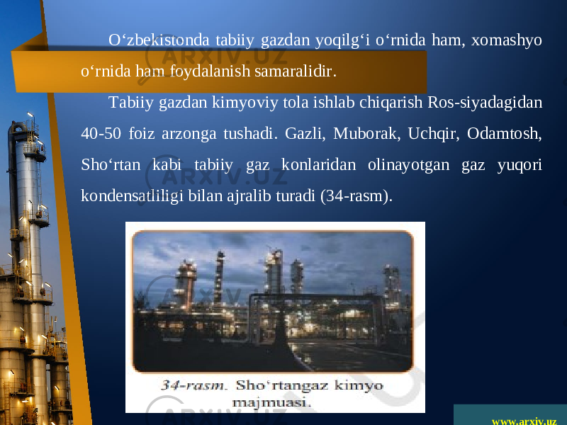 www.arxiv.uzO‘zbekistonda tabiiy gazdan yoqilg‘i o‘rnida ham, xomashyo o‘rnida ham foydalanish samaralidir. Tabiiy gazdan kimyoviy tola ishlab chiqarish Ros-siyadagidan 40-50 foiz arzonga tushadi. Gazli, Muborak, Uchqir, Odamtosh, Sho‘rtan kabi tabiiy gaz konlaridan olinayotgan gaz yuqori kondensatliligi bilan ajralib turadi (34-rasm). 