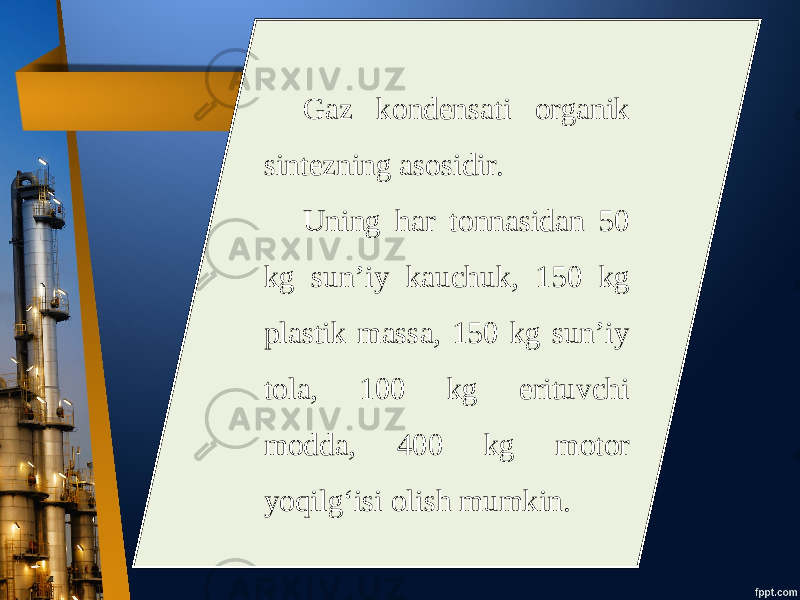 Gaz kondensati organik sintezning asosidir. Uning har tonnasidan 50 kg sun’iy kauchuk, 150 kg plastik massa, 150 kg sun’iy tola, 100 kg erituvchi modda, 400 kg motor yoqilg‘isi olish mumkin. 