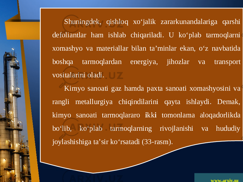 www.arxiv.uzShuningdek, qishloq xo‘jalik zararkunandalariga qarshi defoliantlar ham ishlab chiqariladi. U ko‘plab tarmoqlarni xomashyo va materiallar bilan ta’minlar ekan, o‘z navbatida boshqa tarmoqlardan energiya, jihozlar va trans port vositalarini oladi. Kimyo sanoati gaz hamda paxta sanoati xomashyosini va rangli metallurgiya chiqindilarini qayta ishlaydi. Demak, kimyo sanoati tarmoqlararo i kk i tomonlama aloqadorlikda bo‘lib, ko‘plab tarmoqlarning rivojlanishi va hududiy joylashishiga ta’sir ko‘rsatadi (33-rasm). 