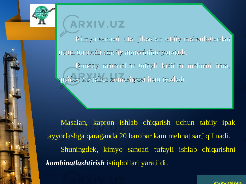 www.arxiv.uzKimyo sanoati sifat jihatdan tabiiy mahsulotlardan ustun turuvchi sun’iy materiallar yaratadi. Bunday materiallar tufayli kishilar mehnati ham, qishloq xo‘jaligi xomashyosi ham tejaladi. Masalan, kapron ishlab chiqarish uchun tabiiy ipak tayyorlashga qaraganda 20 barobar kam mehnat sarf qilinadi. Shuningdek, kimyo sanoati tufayli ishlab chiqarishni kombinatlashtirish istiqbollari yaratildi. 