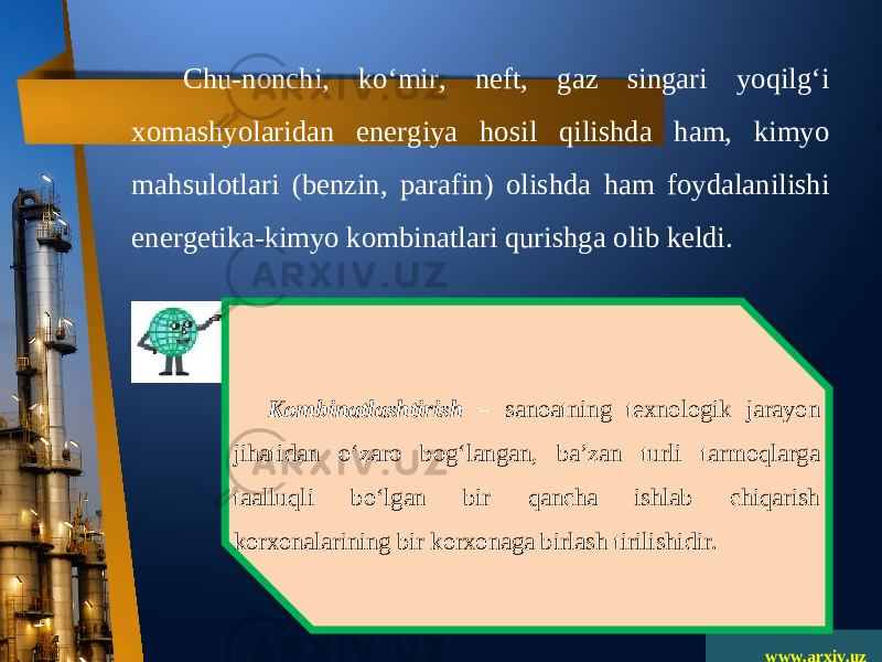 www.arxiv.uzChu-nonchi, ko‘mir, neft, gaz singari yoqilg‘i xomashyolaridan energiya hosil qilishda ham, kimyo mahsulotlari (benzin, parafin) olishda ham foydalanilishi energetika-kimyo kombinatlari qurishga olib keldi. Kombinatlashtirish – sanoatning texnologik jarayon jihatidan o‘zaro bog‘langan, ba’zan turli tarmoqlarga taalluqli bo‘lgan bir qancha ishlab chiqarish korxonalarining bir korxonaga birlash tirilishidir. 