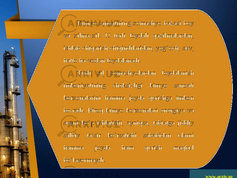 www.arxiv.uzKimyo sanoatining xomashyo bazasi boy va xilma-xil. U turli foydali qazilmalardan, ishlab chiqarish chiqindilaridan, yog‘och, suv, hatto ha-vodan foydalanadi. Turli xil xomashyolardan foydalanish imkoniyatining cheksizligi kimyo sanoati korxonalarini hamma joyda qurishga imkon be-radi. Biroq kimyo korxonalari energiya va suvni ko‘p ishlatishi, ayniqsa, tabiatga jiddiy salbiy ta’sir ko‘rsatishi sababidan ularni hamma joyda ham qurish maqbul bo‘lavermaydi. 