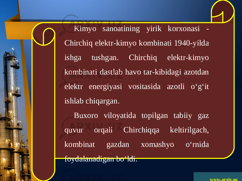 www.arxiv.uzKimyo sanoatining yirik korxonasi - Chirchiq elektr-kimyo kombinati 1940-yilda ishga tushgan. Chirchiq elektr-kimyo kombinati dastlab havo tar-kibidagi azotdan elektr energiyasi vositasida azotli o‘g‘it ishlab chiqargan. Buxoro viloyatida topilgan tabiiy gaz quvur orqali Chirchiqqa keltirilgach, kombinat gazdan xomashyo o‘rnida foydalanadigan bo‘ldi. 