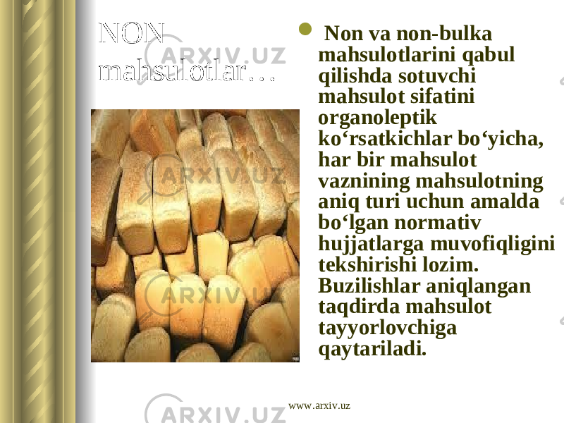 NON mahsulotlar…  Non va non-bulka mahsulotlarini qabul qilishda sotuvchi mahsulot sifatini organoleptik ko‘rsatkichlar bo‘yicha, har bir mahsulot vaznining mahsulotning aniq turi uchun amalda bo‘lgan normativ hujjatlarga muvofiqligini tekshirishi lozim. Buzilishlar aniqlangan taqdirda mahsulot tayyorlovchiga qaytariladi. www.arxiv.uz 