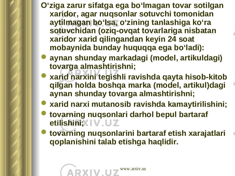 O‘ziga zarur sifatga ega bo‘lmagan tovar sotilgan xaridor, agar nuqsonlar sotuvchi tomonidan aytilmagan bo‘lsa, o‘zining tanlashiga ko‘ra sotuvchidan (oziq-ovqat tovarlariga nisbatan xaridor xarid qilingandan keyin 24 soat mobaynida bunday huquqqa ega bo‘ladi):  aynan shunday markadagi (model, artikuldagi) tovarga almashtirishni;  xarid narxini tegishli ravishda qayta hisob-kitob qilgan holda boshqa marka (model, artikul)dagi aynan shunday tovarga almashtirishni;  xarid narxi mutanosib ravishda kamaytirilishini;  tovarning nuqsonlari darhol bepul bartaraf etilishini;  tovarning nuqsonlarini bartaraf etish xarajatlari qoplanishini talab etishga haqlidir. www.arxiv.uz 