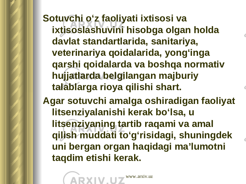 Sotuvchi o‘z faoliyati ixtisosi va ixtisoslashuvini hisobga olgan holda davlat standartlarida, sanitariya, veterinariya qoidalarida, yong‘inga qarshi qoidalarda va boshqa normativ hujjatlarda belgilangan majburiy talablarga rioya qilishi shart. Agar sotuvchi amalga oshiradigan faoliyat litsenziyalanishi kerak bo‘lsa, u litsenziyaning tartib raqami va amal qilish muddati to‘g‘risidagi, shuningdek uni bergan organ haqidagi ma’lumotni taqdim etishi kerak. www.arxiv.uz 